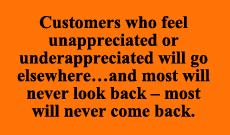Customers who feel unappreciated or underappreciated will go elsewhere... and most will never look back - most will never come back.