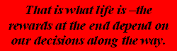 That is what life is -the rewards at the end depend on our decisions along the way.